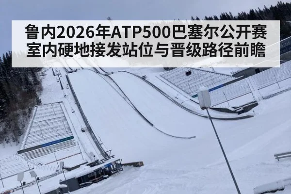 鲁内2026年ATP500巴塞尔公开赛室内硬地接发站位与晋级路径前瞻